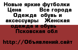 Новые яркие футболки  › Цена ­ 550 - Все города Одежда, обувь и аксессуары » Женская одежда и обувь   . Псковская обл.
